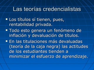 LLaass tteeoorrííaass ccrreeddeenncciiaalliissttaass 
 LLooss ttííttuullooss ssíí ttiieenneenn,, ppuueess,, 
rreennttaabbiilliiddaadd pprriivvaaddaa.. 
 TTooddoo eessttoo ggeenneerraa uunn ffeennóómmeennoo ddee 
iinnffllaacciióónn yy ddeevvaalluuaacciióónn ddee ttííttuullooss.. 
 EEnn llaass ttiittuullaacciioonneess mmááss ddeevvaalluuaaddaass 
((tteeoorrííaa ddee llaa ccaajjaa nneeggrraa)) llaass aaccttiittuuddeess 
ddee llooss eessttuuddiiaanntteess ttiieennddeenn aa 
mmiinniimmiizzaarr eell eessffuueerrzzoo ddee aapprreennddiizzaajjee.. 
 