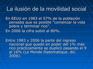 LLaa iilluussiióónn ddee llaa mmoovviilliiddaadd ssoocciiaall 
EEnn EEEEUUUU eenn 11998833 eell 5577%% ddee llaa ppoobbllaacciióónn 
ppeennssaabbaa qquuee eess ppoossiibbllee ““ccoommeennzzaarr llaa vviiddaa 
ppoobbrree yy tteerrmmiinnaarr rriiccoo””.. 
EEnn 22000066 llaa cciiffrraa ssuubbiióó aall 8800%%.. 
EEnnttrree 11998833 yy 22000066 llaa ppaarrttee ddeell iinnggrreessoo 
nnaacciioonnaall qquuee qquueeddóó eenn ppooddeerr ddeell 11%% mmááss 
rriiccoo pprrááccttiiccaammeennttee ssee dduupplliiccóó ppaassaannddoo eell 99 
aall 1166%% ((LLee MMoonnddee DDiipplloommaattiiqquuee,, ddiicc.. 
22000066)).. 
 
