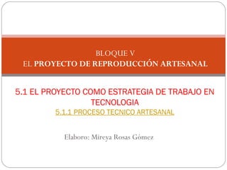 Elaboro: Mireya Rosas Gómez
5.1 EL PROYECTO COMO ESTRATEGIA DE TRABAJO EN
TECNOLOGIA
5.1.1 PROCESO TECNICO ARTESANAL
BLOQUE V
EL PROYECTO DE REPRODUCCIÓN ARTESANAL
 