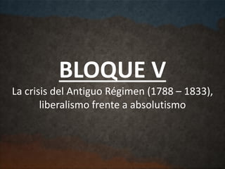 BLOQUE V
La crisis del Antiguo Régimen (1788 – 1833),
liberalismo frente a absolutismo
 