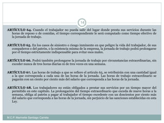 M.C.P. Marinette Santiago Carreta
14
ARTÍCULO 64. Cuando el trabajador no pueda salir del lugar donde presta sus servicios durante las
horas de reposo o de comidas, el tiempo correspondiente le será computado como tiempo efectivo de
la jornada de trabajo.
ARTÍCULO 65. En los casos de siniestro o riesgo inminente en que peligre la vida del trabajador, de sus
compañeros o del patrón, o la existencia misma de la empresa, la jornada de trabajo podrá prolongarse
por el tiempo estrictamente indispensable para evitar esos males.
ARTÍCULO 66. Podrá también prolongarse la jornada de trabajo por circunstancias extraordinarias, sin
exceder nunca de tres horas diarias ni de tres veces en una semana.
ARTÍCULO 67. Las horas de trabajo a que se refiere el artículo 65, se retribuirán con una cantidad igual
a la que corresponda a cada una de las horas de la jornada. Las horas de trabajo extraordinario se
pagarán con un ciento por ciento más del salario que corresponda a las horas de la jornada.
ARTÍCULO 68. Los trabajadores no están obligados a prestar sus servicios por un tiempo mayor del
permitido en este capítulo. La prolongación del tiempo extraordinario que exceda de nueve horas a la
semana, obliga al patrón a pagar al trabajador el tiempo excedente con un doscientos por ciento más
del salario que corresponda a las horas de la jornada, sin perjuicio de las sanciones establecidas en esta
Ley.
 