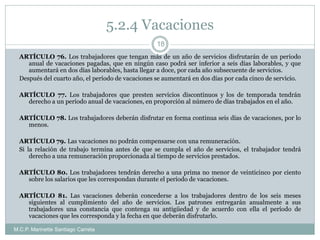 5.2.4 Vacaciones
M.C.P. Marinette Santiago Carreta
18
ARTÍCULO 76. Los trabajadores que tengan más de un año de servicios disfrutarán de un período
anual de vacaciones pagadas, que en ningún caso podrá ser inferior a seis días laborables, y que
aumentará en dos días laborables, hasta llegar a doce, por cada año subsecuente de servicios.
Después del cuarto año, el período de vacaciones se aumentará en dos días por cada cinco de servicio.
ARTÍCULO 77. Los trabajadores que presten servicios discontinuos y los de temporada tendrán
derecho a un período anual de vacaciones, en proporción al número de días trabajados en el año.
ARTÍCULO 78. Los trabajadores deberán disfrutar en forma continua seis días de vacaciones, por lo
menos.
ARTÍCULO 79. Las vacaciones no podrán compensarse con una remuneración.
Si la relación de trabajo termina antes de que se cumpla el año de servicios, el trabajador tendrá
derecho a una remuneración proporcionada al tiempo de servicios prestados.
ARTÍCULO 80. Los trabajadores tendrán derecho a una prima no menor de veinticinco por ciento
sobre los salarios que les correspondan durante el período de vacaciones.
ARTÍCULO 81. Las vacaciones deberán concederse a los trabajadores dentro de los seis meses
siguientes al cumplimiento del año de servicios. Los patrones entregarán anualmente a sus
trabajadores una constancia que contenga su antigüedad y de acuerdo con ella el período de
vacaciones que les corresponda y la fecha en que deberán disfrutarlo.
 