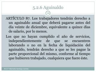 5.2.6 Aguinaldo
M.C.P. Marinette Santiago Carreta
24
ARTÍCULO 87. Los trabajadores tendrán derecho a
un aguinaldo anual que deberá pagarse antes del
día veinte de diciembre, equivalente a quince días
de salario, por lo menos.
Los que no hayan cumplido el año de servicios,
independientemente de que se encuentren
laborando o no en la fecha de liquidación del
aguinaldo, tendrán derecho a que se les pague la
parte proporcional del mismo, conforme al tiempo
que hubieren trabajado, cualquiera que fuere éste.
 