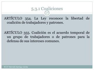 5.3.1 Coaliciones
M.C.P. Marinette Santiago Carreta
27
ARTÍCULO 354. La Ley reconoce la libertad de
coalición de trabajadores y patrones.
ARTÍCULO 355. Coalición es el acuerdo temporal de
un grupo de trabajadores o de patrones para la
defensa de sus intereses comunes.
 