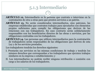 5.1.3 Intermediario
M.C.P. Marinette Santiago Carreta
7
ARTÍCULO 12. Intermediario es la persona que contrata o interviene en la
contratación de otra u otras para que presten servicios a un patrón.
ARTÍCULO 13. No serán considerados intermediarios, sino patrones, las
empresas establecidas que contraten trabajos para ejecutarlos con elementos
propios suficientes para cumplir las obligaciones que deriven de las
relaciones con sus trabajadores. En caso contrario serán solidariamente
responsables con los beneficiarios directos de las obras o servicios, por las
obligaciones contraídas con los trabajadores.
ARTÍCULO 14. Las personas que utilicen intermediarios para la contratación
de trabajadores serán responsables de las obligaciones que deriven de esta
Ley y de los servicios prestados.
Los trabajadores tendrán los derechos siguientes:
I. Prestarán sus servicios en las mismas condiciones de trabajo y tendrán los
mismos derechos que correspondan a los trabajadores que ejecuten trabajos
similares en la empresa o establecimiento; y
II. Los intermediarios no podrán recibir ninguna retribución o comisión con
cargo a los salarios de los trabajadores.
 