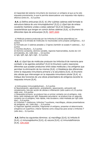 d) Capacidad del sistema inmunitario de reconocer un antígeno al que ya ha sido
expuesto previamente, lo que le permite desencadenar una respuesta más rápida y
efectiva contra él... 0,5 puntos
A.4. a) Defina anticuerpo [0,5]. b) ¿Por cuántas cadenas está formada la
estructura básica de una inmunoglobulina? [0,2] c) ¿Qué tipo de enlace
covalente mantiene unidas a estas cadenas? [0,2] d) Indique dos
características que tengan en común dichas cadenas [0,6]. e) Enumere los
diferentes tipos de anticuerpos [0,5]. SEPT 2020
a) Molécula proteica producida por los linfocitos B (células plasmáticas) en
respuesta a la entrada de moléculas no reconocidas como propias (antígenos)... 0,5
puntos
b) Formado por 2 cadenas pesadas y 2 ligeras (también se acepta 4 cadenas)... 0,2
puntos
c) Puentes disulfuro... 0,2 puntos
d) Dominio constante, dominio variable, regiones hipervariables, bucles de 110
aminoácidos, etc. (sólo dos) ... 0,6 puntos
e) IgG, IgM, IgA, IgE e IgD… 0,5 puntos
A.5. a) ¿Qué tipo de moléculas producen los linfocitos B de memoria para
combatir a los agentes extraños? [0,2] b) Enumere cuatro reacciones
diferentes que puedan producirse entre estas moléculas y los antígenos que
permitan la eliminación de los mismos [0,6]. c) Establezca dos diferencias
entre la respuesta inmunitaria primaria y la secundaria [0,4]. d) Enumere
dos células que intervengan en la respuesta inmunitaria celular [0,4]. e)
Indique dos funciones de una célula presentadora de antígenos durante la
respuesta inmune [0,4].
a) Anticuerpos (inmunoglobulinas)... 0,2 puntos
b) Neutralización, aglutinación, precipitación, opsonización, activación del
complemento, lisis por acción de células e inflamación (sólo cuatro a 0,15 puntos
cada una).. 0,6 puntos
c) Respuesta primaria: se produce tras un primer contacto con el antígeno, más
lenta, está mediada por IgM. Respuesta secundaria: se produce tras un segundo
contacto con el antígeno, más rápida, más duradera y está mediada por IgG (sólo
dos)... 0,4 puntos
d) Linfocitos T citotóxicos, linfocitos T auxiliares, macrófagos, células presentadoras
de antígenos, etc. (sólo dos) ... 0,4 puntos
e) Fagocitar agentes extraños, fragmentar el antígeno, presentar el determinante
antigénico en superficie y liberar factores como citoquinas para avisar a linfocitos T
(sólo dos)... 0,4 puntos
A.6. Defina los siguientes términos: a) macrófago [0,4]; b) linfocito B
[0,4]; c) inmunoglobulina [0,4]; d) vacuna [0,4]; e) inmunodeficiencia
[0,4]. JUN 2020
 