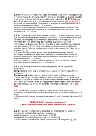B.4. El 80-85% de los recién nacidos de madres con SIDA son seropositivos
al realizar la prueba tras el parto. Sin embargo, al repetir la prueba pasados
unos meses el porcentaje de seropositivos se reducirá al 20-25%. Dé una
explicación razonada a esta sucesión de acontecimientos [1]. SEPT 2020
Muchos de los recién nacidos seropositivos lo son porque tienen anticuerpos de la
madre circulando por su sangre ... 0,5 puntos
A medida que los anticuerpos maternos van desapareciendo con el tiempo sólo
permanecen como seropositivos los que verdaderamente están afectados por el
virus del SIDA... 0,5 puntos
B.5. La COVID-19 es una enfermedad, causada por un virus nuevo, para la
que no existen tratamientos efectivos ni vacunas. Entre las estrategias que
se están investigando actualmente se encuentra la inoculación a los
enfermos de suero sanguíneo de pacientes que han superado la
enfermedad. a) Explique de forma razonada la base científica que soporta
esta estrategia [0,5]. b) b) Si se pudiera emplear en toda la población
mundial, ¿sería útil este método para erradicar la enfermedad? Razone la
respuesta [0,5].
a) El suero de los pacientes que ya han superado la enfermedad contiene
anticuerpos contra el virus y por tanto ayudarán al sistema inmunitario de los
enfermos a defenderse de la acción patógena del virus mientras sintetizan sus
propios anticuerpos... 0,5 puntos
b) No, ya que con la sueroterapia la inmunidad es temporal y los anticuerpos
inoculados acaban por desaparecer ... 0,5 puntos
B.6. A partir de la información de los prospectos de los siguientes
compuestos:
Compuesto A, inmunoglobulinas humanas para un amplio espectro de
antígenos.
Compuesto B, antígenos inactivados del virus de la fiebre amarilla.
Conteste de forma razonada a las siguientes preguntas: a) ¿cuál de ellos
utilizaría si viajara mañana a un país en el que la enfermedad es endémica?
[0,5] b) ¿Cuál utilizaría si se está preparando para viajar a ese país dentro
de unos meses, y va a vivir allí durante una larga temporada? [0,5] JUN
2020
a) El compuesto A, ya que se trata de un suero que contiene anticuerpos y
proporciona una protección inmediata y necesaria ante la inmediatez del viaje... 0,5
puntos
b) El compuesto B, que es una vacuna, para adquirir una inmunidad duradera... 0,5
puntos
BLOQUE C (Preguntas de imagen)
Cada cuestión tendrá un valor máximo de 1 punto.
C.1. En relación con las figuras adjuntas, en el contexto del sistema
inmunitario, conteste las siguientes cuestiones:
a) ¿Qué proceso representa la imagen 1? [0,1]
b) ¿Qué células pueden realizar este proceso? [0,2]
c) ¿Cuál de ellas actúa como célula presentadora de antígenos? [0,2]
 