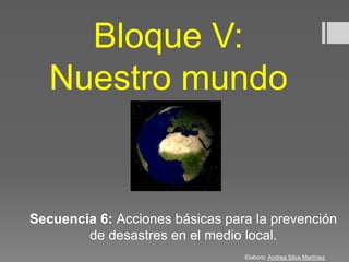Bloque V:
Nuestro mundo
Secuencia 6: Acciones básicas para la prevención
de desastres en el medio local.
Elaboro: Andrea Silva Martínez
 