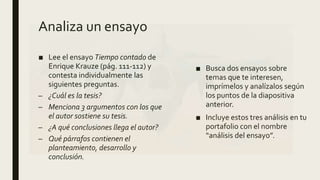 Analiza un ensayo
■ Lee el ensayo Tiempo contado de
Enrique Krauze (pág. 111-112) y
contesta individualmente las
siguientes preguntas.
– ¿Cuál es la tesis?
– Menciona 3 argumentos con los que
el autor sostiene su tesis.
– ¿A qué conclusiones llega el autor?
– Qué párrafos contienen el
planteamiento, desarrollo y
conclusión.
■ Busca dos ensayos sobre
temas que te interesen,
imprímelos y analízalos según
los puntos de la diapositiva
anterior.
■ Incluye estos tres análisis en tu
portafolio con el nombre
“análisis del ensayo”.
 
