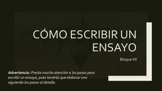 CÓMO ESCRIBIR UN
ENSAYO
BloqueVII
Advertencia: Presta mucha atención a los pasos para
escribir un ensayo, pues tendrás que elaborar uno
siguiendo los pasos al detalle.
 