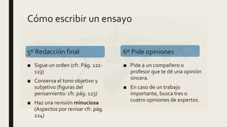 Cómo escribir un ensayo
5º Redacción final
■ Sigue un orden (cfr. Pág. 122-
123)
■ Conserva el tono objetivo y
subjetivo (figuras del
pensamiento: cfr. pág. 123)
■ Haz una revisión minuciosa
(Aspectos por revisar cfr. pág.
124)
6º Pide opiniones
■ Pide a un compañero o
profesor que te dé una opinión
sincera.
■ En caso de un trabajo
importante, busca tres o
cuatro opiniones de expertos.
 