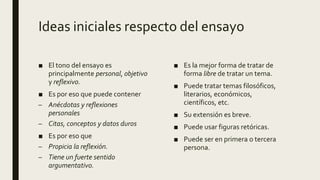 Ideas iniciales respecto del ensayo
■ El tono del ensayo es
principalmente personal, objetivo
y reflexivo.
■ Es por eso que puede contener
– Anécdotas y reflexiones
personales
– Citas, conceptos y datos duros
■ Es por eso que
– Propicia la reflexión.
– Tiene un fuerte sentido
argumentativo.
■ Es la mejor forma de tratar de
forma libre de tratar un tema.
■ Puede tratar temas filosóficos,
literarios, económicos,
científicos, etc.
■ Su extensión es breve.
■ Puede usar figuras retóricas.
■ Puede ser en primera o tercera
persona.
 
