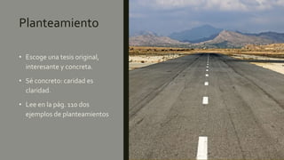 Planteamiento
• Escoge una tesis original,
interesante y concreta.
• Sé concreto: caridad es
claridad.
• Lee en la pág. 110 dos
ejemplos de planteamientos
 