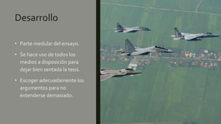 Desarrollo
• Parte medular del ensayo.
• Se hace uso de todos los
medios a disposición para
dejar bien sentada la tesis.
• Escoger adecuadamente los
argumentos para no
extenderse demasiado.
 