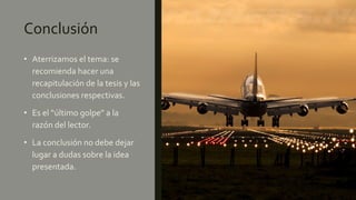 Conclusión
• Aterrizamos el tema: se
recomienda hacer una
recapitulación de la tesis y las
conclusiones respectivas.
• Es el “último golpe” a la
razón del lector.
• La conclusión no debe dejar
lugar a dudas sobre la idea
presentada.
 
