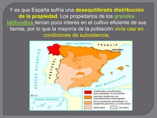 Y es que España sufría una desequilibrada distribución
de la propiedad. Los propietarios de los grandes
latifundios tenían poco interés en el cultivo eficiente de sus
tierras, por lo que la mayoría de la población vivía casi en
condiciones de subsistencia.
 