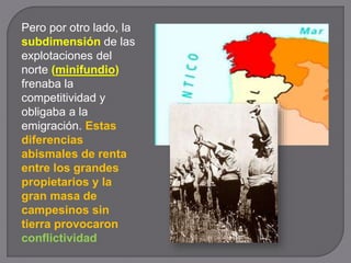 Pero por otro lado, la
subdimensión de las
explotaciones del
norte (minifundio)
frenaba la
competitividad y
obligaba a la
emigración. Estas
diferencias
abismales de renta
entre los grandes
propietarios y la
gran masa de
campesinos sin
tierra provocaron
conflictividad
 