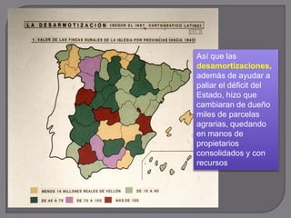 Así que las
desamortizaciones,
además de ayudar a
paliar el déficit del
Estado, hizo que
cambiaran de dueño
miles de parcelas
agrarias, quedando
en manos de
propietarios
consolidados y con
recursos
 