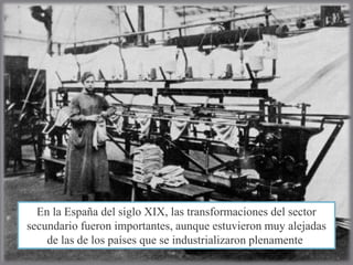 En la España del siglo XIX, las transformaciones del sector
secundario fueron importantes, aunque estuvieron muy alejadas
de las de los países que se industrializaron plenamente.
 