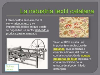 Ya en el XVIII existía una
importante manufactura de
indianas, que comenzó a
cambiar a finales del mismo
con la introducción de nuevas
máquinas de hilar inglesas, y
con la prohibición de la
entrada de algodón hilado
extranjero
Esta industria se inicia con el
sector algodonero, y su
importancia reside en que desde
su origen fue un sector dedicado a
producir para el mercado
Spinny
Jenny
 