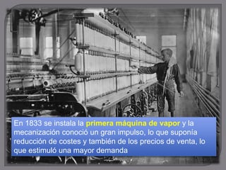 En 1833 se instala la primera máquina de vapor y la
mecanización conoció un gran impulso, lo que suponía
reducción de costes y también de los precios de venta, lo
que estimuló una mayor demanda
 