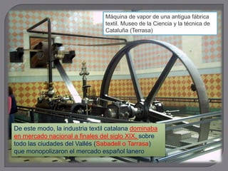 De este modo, la industria textil catalana dominaba
en mercado nacional a finales del siglo XIX, sobre
todo las ciudades del Vallés (Sabadell o Tarrasa)
que monopolizaron el mercado español lanero
Máquina de vapor de una antigua fábrica
textil. Museo de la Ciencia y la técnica de
Cataluña (Terrasa)
 