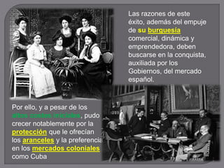 Por ello, y a pesar de los
altos costes iniciales, pudo
crecer notablemente por la
protección que le ofrecían
los aranceles y la preferencia
en los mercados coloniales
como Cuba
Las razones de este
éxito, además del empuje
de su burguesía
comercial, dinámica y
emprendedora, deben
buscarse en la conquista,
auxiliada por los
Gobiernos, del mercado
español.
 