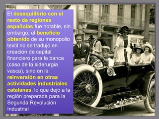 El desequilibrio con el
resto de regiones
españolas fue notable, sin
embargo, el beneficio
obtenido de su monopolio
textil no se tradujo en
creación de capital
financiero para la banca
(caso de la siderurgia
vasca), sino en la
reinversión en otras
actividades industriales
catalanas, lo que dejó a la
región preparada para la
Segunda Revolución
Industrial
 