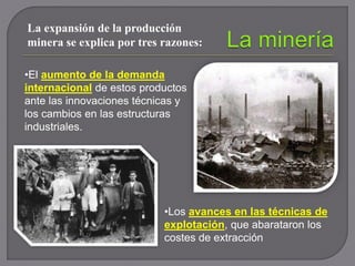 La expansión de la producción
minera se explica por tres razones:
•El aumento de la demanda
internacional de estos productos
ante las innovaciones técnicas y
los cambios en las estructuras
industriales.
•Los avances en las técnicas de
explotación, que abarataron los
costes de extracción
 