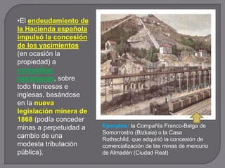 •El endeudamiento de
la Hacienda española
impulsó la concesión
de los yacimientos
(en ocasión la
propiedad) a
compañías
extranjeras, sobre
todo francesas e
inglesas, basándose
en la nueva
legislación minera de
1868 (podía conceder
minas a perpetuidad a
cambio de una
modesta tributación
pública).
Ejemplos: la Compañía Franco-Belga de
Somorrostro (Bizkaia) o la Casa
Rothschild, que adquirió la concesión de
comercialización de las minas de mercurio
de Almadén (Ciudad Real)
 