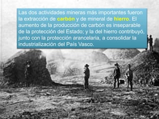 Las dos actividades mineras más importantes fueron
la extracción de carbón y de mineral de hierro. El
aumento de la producción de carbón es inseparable
de la protección del Estado; y la del hierro contribuyó,
junto con la protección arancelaria, a consolidar la
industrialización del País Vasco.
 