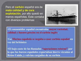 Pero el carbón español era de
mala calidad y de cara
explotación, por ello quedó en
manos españolas. Este contaba
con diversos problemas:
•El consumidor español encontraba mayor variedad,
calidad y buenos precios en el carbón inglés.
•La Marina española se negaba a usar carbón español en
vez del británico
•El bajo coste de las llamadas “operaciones retorno” por
la que los barcos españoles exportaban hierro vizcaíno al
Reino Unido, y volvían cargados de su carbón
 