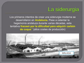 Los primeros intentos de crear una siderurgia moderna se
desarrollaron en Andalucía. Pese a ostentar la
hegemonía andaluza durante varias décadas, esta
tentativa fracasó por la dificultad para adquirir carbón
de coque * (altos costes de producción)
MÁLAGA
 