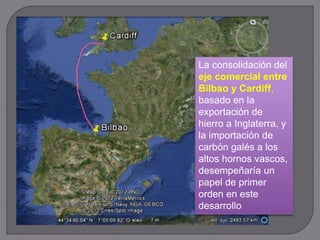 La consolidación del
eje comercial entre
Bilbao y Cardiff,
basado en la
exportación de
hierro a Inglaterra, y
la importación de
carbón galés a los
altos hornos vascos,
desempeñaría un
papel de primer
orden en este
desarrollo
 