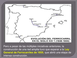 Pero a pesar de las múltiples iniciativas anteriores, la
construcción de una red amplia tuvo que esperar a la Ley
General de Ferrocarriles de 1855, que abrió una etapa de
intensa construcción.
 