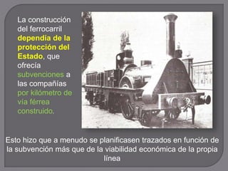 La construcción
del ferrocarril
dependía de la
protección del
Estado, que
ofrecía
subvenciones a
las compañías
por kilómetro de
vía férrea
construido.
Esto hizo que a menudo se planificasen trazados en función de
la subvención más que de la viabilidad económica de la propia
línea
 