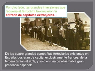 De las cuatro grandes compañías ferroviarias existentes en
España, dos eran de capital exclusivamente francés, de la
tercera tenían el 90%, y solo en una de ellas había gran
presencia española.
Por otro lado, las grandes inversiones que
requería el ferrocarril favorecieron la
entrada de capitales extranjeros.
 