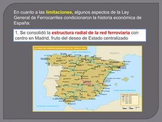 En cuanto a las limitaciones, algunos aspectos de la Ley
General de Ferrocarriles condicionaron la historia económica de
España:
1. Se consolidó la estructura radial de la red ferroviaria con
centro en Madrid, fruto del deseo de Estado centralizado
 