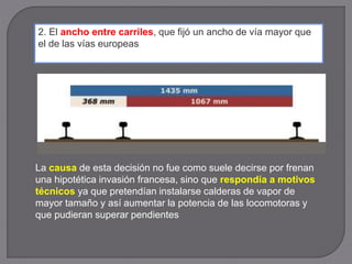 2. El ancho entre carriles, que fijó un ancho de vía mayor que
el de las vías europeas
La causa de esta decisión no fue como suele decirse por frenan
una hipotética invasión francesa, sino que respondía a motivos
técnicos ya que pretendían instalarse calderas de vapor de
mayor tamaño y así aumentar la potencia de las locomotoras y
que pudieran superar pendientes
 