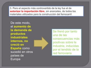 3. Pero el aspecto más controvertido de la ley fue el de
autorizar la importación libre, sin aranceles, de todos los
materiales utilizados para la construcción del ferrocarril
De este modo,
el aumento de
la demanda de
productos
industriales
internos, no
creció en
España como
sucedió en otros
países de
Europa
Se frenó por tanto
una de las
consecuencias más
positivas sobre la
industria, inducidas
por el tendido de la
red ferroviaria
 