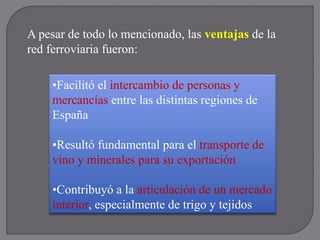 A pesar de todo lo mencionado, las ventajas de la
red ferroviaria fueron:
•Facilitó el intercambio de personas y
mercancías entre las distintas regiones de
España
•Resultó fundamental para el transporte de
vino y minerales para su exportación
•Contribuyó a la articulación de un mercado
interior, especialmente de trigo y tejidos
 