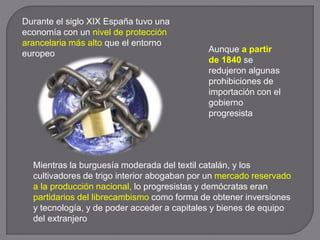 Durante el siglo XIX España tuvo una
economía con un nivel de protección
arancelaria más alto que el entorno
europeo Aunque a partir
de 1840 se
redujeron algunas
prohibiciones de
importación con el
gobierno
progresista
Mientras la burguesía moderada del textil catalán, y los
cultivadores de trigo interior abogaban por un mercado reservado
a la producción nacional, lo progresistas y demócratas eran
partidarios del librecambismo como forma de obtener inversiones
y tecnología, y de poder acceder a capitales y bienes de equipo
del extranjero
 