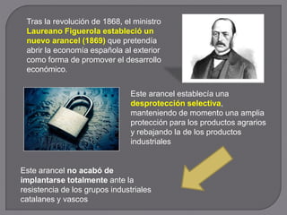 Tras la revolución de 1868, el ministro
Laureano Figuerola estableció un
nuevo arancel (1869) que pretendía
abrir la economía española al exterior
como forma de promover el desarrollo
económico.
Este arancel no acabó de
implantarse totalmente ante la
resistencia de los grupos industriales
catalanes y vascos
Este arancel establecía una
desprotección selectiva,
manteniendo de momento una amplia
protección para los productos agrarios
y rebajando la de los productos
industriales
 