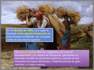 En la década de 1880, tuvo lugar la
llamada crisis agraria finisecular en
toda Europa occidental, con una gran
caída de los precios agrarios
Los nuevos países (EE.UU, Argentina, etc.) con el
abaratamiento y la mejora de transporte, generaban un
mercado mundial de productos agrarios y ponían en los
mercados europeos alimentos y materias primas en gran
cantidad y a bajos precios.
 