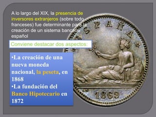 A lo largo del XIX, la presencia de
inversores extranjeros (sobre todo
franceses) fue determinante para la
creación de un sistema bancario
español
Conviene destacar dos aspectos:
•La creación de una
nueva moneda
nacional, la peseta, en
1868
•La fundación del
Banco Hipotecario en
1872
 