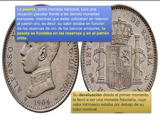 La peseta, como moneda nacional, tuvo una
situación peculiar frente a las demás monedas
europeas: mientras que estas cotizaban en relación
al patrón oro, es decir, su valor estaba en función
de las reservas de oro de los bancos emisores, la
peseta se fundaba en las reservas y en el patrón
plata.
Su devaluación desde el primer momento,
la llevó a ser una moneda fiduciaria, cuyo
valor intrínseco estaba por debajo de su
valor nominal.
 