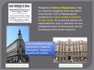 Respecto al Banco Hipotecario, tras
su creación surgieron otros de menor
importancia. Con la Restauración
comenzó un nuevo sistema bancario,
de tipo mixto, en el que los bancos se
especializaron poco y atendía con sus
préstamos tanto la financiación de los
inversores como la de consumo.
Con el cambio de siglo
aparecieron Hispano-
Americano, Vizcaya o
Español de Crédito
Hispano-AmericanoEspañol de Crédito
 