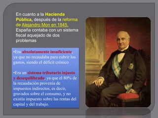 En cuanto a la Hacienda
Pública, después de la reforma
de Alejandro Mon en 1845,
España contaba con un sistema
fiscal aquejado de dos
problemas
•Era absolutamente insuficiente,
ya que no recaudaba para cubrir los
gastos, siendo el déficit crónico
•Era un sistema tributario injusto
y desequilibrado, ya que el 80% de
la recaudación provenía de
impuestos indirectos, es decir,
gravados sobre el consumo, y no
existía impuesto sobre las rentas del
capital y del trabajo.
 