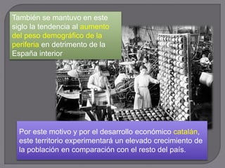 También se mantuvo en este
siglo la tendencia al aumento
del peso demográfico de la
periferia en detrimento de la
España interior
Por este motivo y por el desarrollo económico catalán,
este territorio experimentará un elevado crecimiento de
la población en comparación con el resto del país.
 