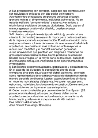 2-Sus presupuestos son elevados, dado que sus clientes suelen
ser individuos o entidades con alto poder de inversión:
Ayuntamientos enfrascados en grandes proyectos urbanos,
grandes marcas o, simplemente, individuos adinerados. No se
trata de edi
fi
cios “comprometidos” y rara vez van unidos a
movimientos sociales o demandas ciudadanas. Dado que en sí
mismos generan un alto valor añadido, pueden alcanzar
inversiones elevadas. 

3-El objetivo principal de este tipo de edi
fi
cio (y por el cual sus
clientes lo demandan) se aleja en la mayor parte de las ocasiones
de la mejora social o la experimentación. Puestos al servicio de la
mejora económica a través de la rama de la representatividad de la
arquitectura, se consideran más exitosos cuanto mayor es la
repercusión mediática y el “capital simbólico” generados. 

4-Las innovaciones que plantean van dirigidas a resultados de
gran espectacularidad o belleza. Como producto de consumo
basado en la imagen, en la mayor parte de los casos, buscan la
diferenciación más que la innovación como experimentación o
investigación. 

5-Son objetos descontextualizados, globalizados y globalizadores.
En el caso de las ciudades, la posesión de uno de estos
ejemplares sirve para situarla a nivel global; asimismo, se erigen
como representativos de una marca y para ello deben repetirse de
manera parecida en diversos lugares, apareciendo tipos similares
en rincones muy alejados del planeta. No suelen recoger en su
estructura, materiales, funcionamiento o construcción elementos o
usos autóctonos del lugar en el que se implantan. 

6 -Deben estar construidas por un miembro del Star System (SS
para economiaurbana), a los que podríamos de
fi
nir como
arquitectos reconocidos internacionalmente, con una forma de
hacer propia y, salvo raras excepciones, de alta calidad. 

Dos edi
fi
cios del arquitecto 
Jean Nouvel Torre Adgar Barcelona 

 